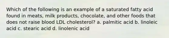 Which of the following is an example of a saturated fatty acid found in meats, milk products, chocolate, and other foods that does not raise blood LDL cholesterol? a. palmitic acid b. linoleic acid c. stearic acid d. linolenic acid