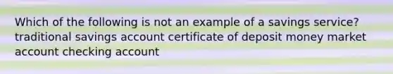 Which of the following is not an example of a savings service? traditional savings account certificate of deposit money market account checking account