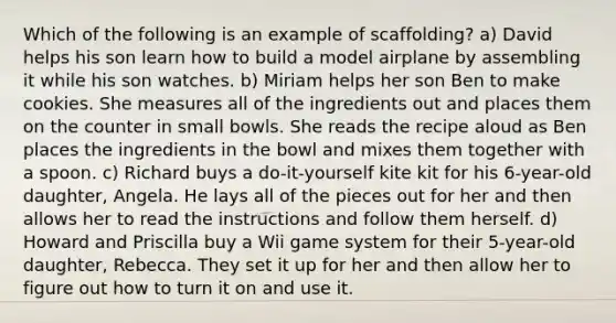 Which of the following is an example of scaffolding? a) David helps his son learn how to build a model airplane by assembling it while his son watches. b) Miriam helps her son Ben to make cookies. She measures all of the ingredients out and places them on the counter in small bowls. She reads the recipe aloud as Ben places the ingredients in the bowl and mixes them together with a spoon. c) Richard buys a do-it-yourself kite kit for his 6-year-old daughter, Angela. He lays all of the pieces out for her and then allows her to read the instructions and follow them herself. d) Howard and Priscilla buy a Wii game system for their 5-year-old daughter, Rebecca. They set it up for her and then allow her to figure out how to turn it on and use it.