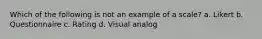 Which of the following is not an example of a scale? a. Likert b. Questionnaire c. Rating d. Visual analog