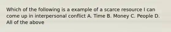 Which of the following is a example of a scarce resource I can come up in interpersonal conflict A. Time B. Money C. People D. All of the above