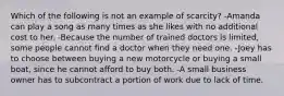 Which of the following is not an example of scarcity? -Amanda can play a song as many times as she likes with no additional cost to her. -Because the number of trained doctors is limited, some people cannot find a doctor when they need one. -Joey has to choose between buying a new motorcycle or buying a small boat, since he cannot afford to buy both. -A small business owner has to subcontract a portion of work due to lack of time.