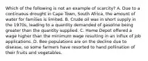 Which of the following is not an example of scarcity? A. Due to a continuous drought in Cape Town, South Africa, the amount of water for families is limited. B. Crude oil was in short supply in the 1970s, leading to a quantity demanded of gasoline being greater than the quantity supplied. C. Home Depot offered a wage higher than the minimum wage resulting in an influx of job applications. D. Bee populations are on the decline due to disease, so some farmers have resorted to hand pollination of their fruits and vegetables.