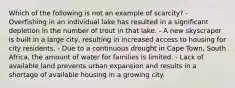 Which of the following is not an example of scarcity? - Overfishing in an individual lake has resulted in a significant depletion in the number of trout in that lake. - A new skyscraper is built in a large city, resulting in increased access to housing for city residents. - Due to a continuous drought in Cape Town, South Africa, the amount of water for families is limited. - Lack of available land prevents urban expansion and results in a shortage of available housing in a growing city.