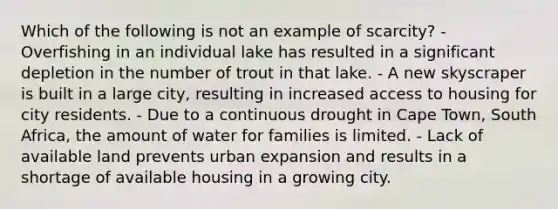 Which of the following is not an example of scarcity? - Overfishing in an individual lake has resulted in a significant depletion in the number of trout in that lake. - A new skyscraper is built in a large city, resulting in increased access to housing for city residents. - Due to a continuous drought in Cape Town, South Africa, the amount of water for families is limited. - Lack of available land prevents urban expansion and results in a shortage of available housing in a growing city.