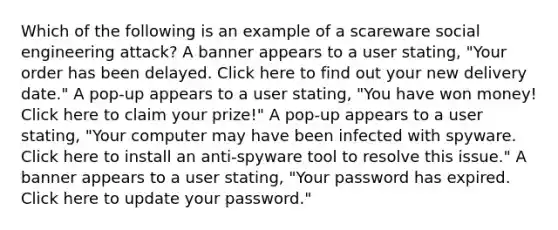 Which of the following is an example of a scareware social engineering attack? A banner appears to a user stating, "Your order has been delayed. Click here to find out your new delivery date." A pop-up appears to a user stating, "You have won money! Click here to claim your prize!" A pop-up appears to a user stating, "Your computer may have been infected with spyware. Click here to install an anti-spyware tool to resolve this issue." A banner appears to a user stating, "Your password has expired. Click here to update your password."