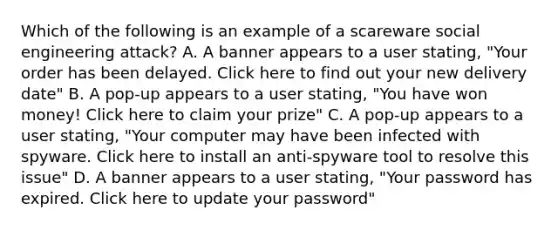 Which of the following is an example of a scareware social engineering attack? A. A banner appears to a user stating, "Your order has been delayed. Click here to find out your new delivery date" B. A pop-up appears to a user stating, "You have won money! Click here to claim your prize" C. A pop-up appears to a user stating, "Your computer may have been infected with spyware. Click here to install an anti-spyware tool to resolve this issue" D. A banner appears to a user stating, "Your password has expired. Click here to update your password"