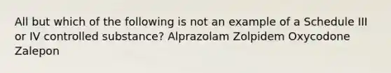 All but which of the following is not an example of a Schedule III or IV controlled substance? Alprazolam Zolpidem Oxycodone Zalepon