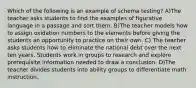 Which of the following is an example of schema testing? A)The teacher asks students to find the examples of figurative language in a passage and sort them. B)The teacher models how to assign oxidation numbers to the elements before giving the students an opportunity to practice on their own. C) The teacher asks students how to eliminate the national debt over the next ten years. Students work in groups to research and explore prerequisite information needed to draw a conclusion. D)The teacher divides students into ability groups to differentiate math instruction.