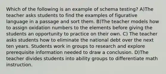 Which of the following is an example of schema testing? A)The teacher asks students to find the examples of figurative language in a passage and sort them. B)The teacher models how to assign oxidation numbers to the elements before giving the students an opportunity to practice on their own. C) The teacher asks students how to eliminate the national debt over the next ten years. Students work in groups to research and explore prerequisite information needed to draw a conclusion. D)The teacher divides students into ability groups to differentiate math instruction.