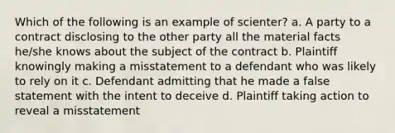 Which of the following is an example of scienter? a. A party to a contract disclosing to the other party all the material facts he/she knows about the subject of the contract b. Plaintiff knowingly making a misstatement to a defendant who was likely to rely on it c. Defendant admitting that he made a false statement with the intent to deceive d. Plaintiff taking action to reveal a misstatement