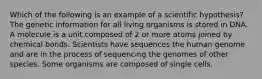 Which of the following is an example of a scientific hypothesis? The genetic information for all living organisms is stored in DNA. A molecule is a unit composed of 2 or more atoms joined by chemical bonds. Scientists have sequences the human genome and are in the process of sequencing the genomes of other species. Some organisms are composed of single cells.