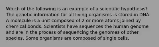 Which of the following is an example of a scientific hypothesis? The genetic information for all living organisms is stored in DNA. A molecule is a unit composed of 2 or more atoms joined by chemical bonds. Scientists have sequences the human genome and are in the process of sequencing the genomes of other species. Some organisms are composed of single cells.