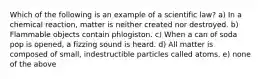 Which of the following is an example of a scientific law? a) In a chemical reaction, matter is neither created nor destroyed. b) Flammable objects contain phlogiston. c) When a can of soda pop is opened, a fizzing sound is heard. d) All matter is composed of small, indestructible particles called atoms. e) none of the above