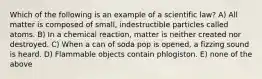 Which of the following is an example of a scientific law? A) All matter is composed of small, indestructible particles called atoms. B) In a chemical reaction, matter is neither created nor destroyed. C) When a can of soda pop is opened, a fizzing sound is heard. D) Flammable objects contain phlogiston. E) none of the above