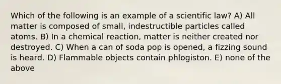 Which of the following is an example of a scientific law? A) All matter is composed of small, indestructible particles called atoms. B) In a chemical reaction, matter is neither created nor destroyed. C) When a can of soda pop is opened, a fizzing sound is heard. D) Flammable objects contain phlogiston. E) none of the above