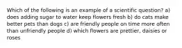 Which of the following is an example of a scientific question? a) does adding sugar to water keep flowers fresh b) do cats make better pets than dogs c) are friendly people on time more often than unfriendly people d) which flowers are prettier, daisies or roses