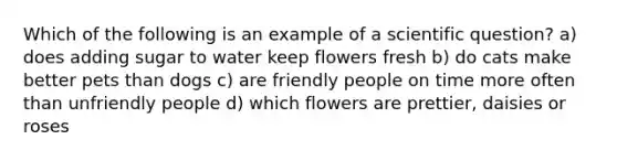 Which of the following is an example of a scientific question? a) does adding sugar to water keep flowers fresh b) do cats make better pets than dogs c) are friendly people on time more often than unfriendly people d) which flowers are prettier, daisies or roses