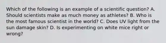 Which of the following is an example of a scientific question? A. Should scientists make as much money as athletes? B. Who is the most famous scientist in the world? C. Does UV light from the sun damage skin? D. Is experimenting on white mice right or wrong?