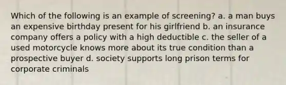 Which of the following is an example of screening? a. a man buys an expensive birthday present for his girlfriend b. an insurance company offers a policy with a high deductible c. the seller of a used motorcycle knows more about its true condition than a prospective buyer d. society supports long prison terms for corporate criminals