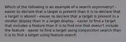 Which of the following is an example of a search asymmetry? - easier to declare that a target is present than it is to declare that a target is absent - easier to declare that a target is present in a smaller display than in a larger display - easier to find a target that includes a feature than it is to find one that doesn't include the feature - easier to find a target using conjunction search than it is to find a target using feature search