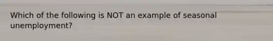 Which of the following is NOT an example of seasonal unemployment?