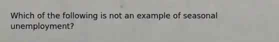 Which of the following is not an example of seasonal unemployment?