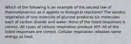 Which of the following is an example of the second law of thermodynamics as it applies to biological reactions? The aerobic respiration of one molecule of glucose produces six molecules each of carbon dioxide and water. None of the listed responses is correct. All types of cellular respiration produce ATP. All of the listed responses are correct. Cellular respiration releases some energy as heat.