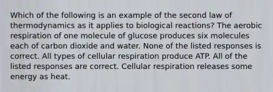 Which of the following is an example of the second law of thermodynamics as it applies to biological reactions? The aerobic respiration of one molecule of glucose produces six molecules each of carbon dioxide and water. None of the listed responses is correct. All types of cellular respiration produce ATP. All of the listed responses are correct. Cellular respiration releases some energy as heat.