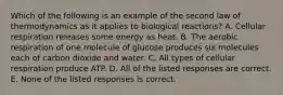 Which of the following is an example of the second law of thermodynamics as it applies to biological reactions? A. Cellular respiration releases some energy as heat. B. The aerobic respiration of one molecule of glucose produces six molecules each of carbon dioxide and water. C. All types of cellular respiration produce ATP. D. All of the listed responses are correct. E. None of the listed responses is correct.