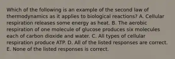 Which of the following is an example of the second law of thermodynamics as it applies to biological reactions? A. Cellular respiration releases some energy as heat. B. The aerobic respiration of one molecule of glucose produces six molecules each of carbon dioxide and water. C. All types of cellular respiration produce ATP. D. All of the listed responses are correct. E. None of the listed responses is correct.