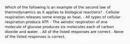 Which of the following is an example of the second law of thermodynamics as it applies to biological reactions? - Cellular respiration releases some energy as heat. - All types of cellular respiration produce ATP. - The aerobic respiration of one molecule of glucose produces six molecules each of carbon dioxide and water. - All of the listed responses are correct - None of the listed responses is correct.