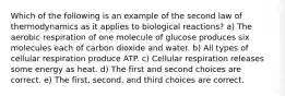 Which of the following is an example of the second law of thermodynamics as it applies to biological reactions? a) The aerobic respiration of one molecule of glucose produces six molecules each of carbon dioxide and water. b) All types of cellular respiration produce ATP. c) Cellular respiration releases some energy as heat. d) The first and second choices are correct. e) The first, second, and third choices are correct.