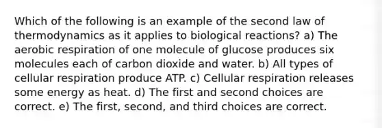 Which of the following is an example of the second law of thermodynamics as it applies to biological reactions? a) The aerobic respiration of one molecule of glucose produces six molecules each of carbon dioxide and water. b) All types of cellular respiration produce ATP. c) Cellular respiration releases some energy as heat. d) The first and second choices are correct. e) The first, second, and third choices are correct.