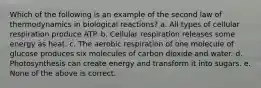 Which of the following is an example of the second law of thermodynamics in biological reactions? a. All types of cellular respiration produce ATP. b. Cellular respiration releases some energy as heat. c. The aerobic respiration of one molecule of glucose produces six molecules of carbon dioxide and water. d. Photosynthesis can create energy and transform it into sugars. e. None of the above is correct.