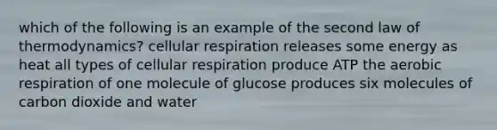 which of the following is an example of the second law of thermodynamics? cellular respiration releases some energy as heat all types of cellular respiration produce ATP the aerobic respiration of one molecule of glucose produces six molecules of carbon dioxide and water