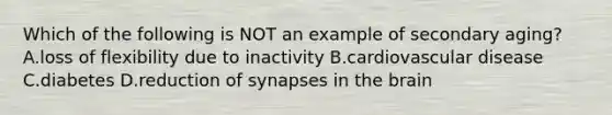 Which of the following is NOT an example of secondary aging? A.loss of flexibility due to inactivity B.cardiovascular disease C.diabetes D.reduction of synapses in the brain