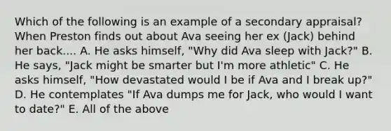 Which of the following is an example of a secondary appraisal? When Preston finds out about Ava seeing her ex (Jack) behind her back.... A. He asks himself, "Why did Ava sleep with Jack?" B. He says, "Jack might be smarter but I'm more athletic" C. He asks himself, "How devastated would I be if Ava and I break up?" D. He contemplates "If Ava dumps me for Jack, who would I want to date?" E. All of the above