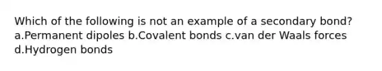 Which of the following is not an example of a secondary bond? a.Permanent dipoles b.Covalent bonds c.van der Waals forces d.Hydrogen bonds