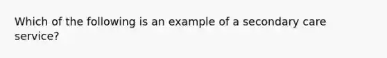 Which of the following is an example of a secondary care service?