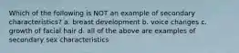 Which of the following is NOT an example of secondary characteristics? a. breast development b. voice changes c. growth of facial hair d. all of the above are examples of secondary sex characteristics