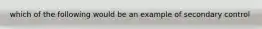 which of the following would be an example of secondary control