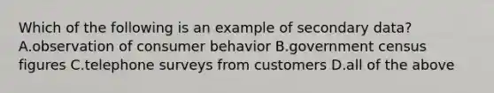 Which of the following is an example of secondary data? A.observation of consumer behavior B.government census figures C.telephone surveys from customers D.all of the above