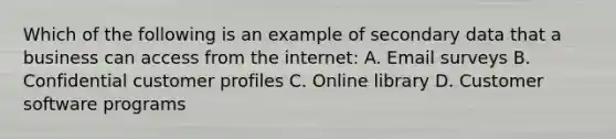 Which of the following is an example of secondary data that a business can access from the internet: A. Email surveys B. Confidential customer profiles C. Online library D. Customer software programs