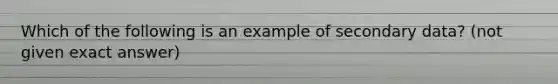 Which of the following is an example of secondary data? (not given exact answer)