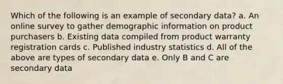 Which of the following is an example of secondary data? a. An online survey to gather demographic information on product purchasers b. Existing data compiled from product warranty registration cards c. Published industry statistics d. All of the above are types of secondary data e. Only B and C are secondary data