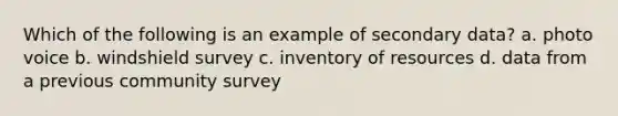 Which of the following is an example of secondary data? a. photo voice b. windshield survey c. inventory of resources d. data from a previous community survey