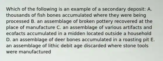 Which of the following is an example of a secondary deposit: A. thousands of fish bones accumulated where they were being processed B. an assemblage of broken pottery recovered at the place of manufacture C. an assemblage of various artifacts and ecofacts accumulated in a midden located outside a household D. an assemblage of deer bones accumulated in a roasting pit E. an assemblage of lithic debit age discarded where stone tools were manufactured