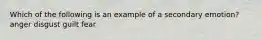 Which of the following is an example of a secondary emotion? anger disgust guilt fear