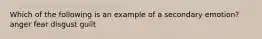 Which of the following is an example of a secondary emotion? anger fear disgust guilt